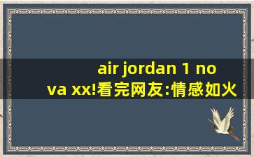 air jordan 1 nova xx!看完网友:情感如火脸红心跳是常态！